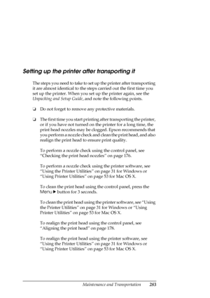 Page 283Maintenance and Transportation283
Setting up the printer after transporting it
The steps you need to take to set up the printer after transporting 
it are almost identical to the steps carried out the first time you 
set up the printer. When you set up the printer again, see the 
Unpacking and Setup Guide, and note the following points.
❏Do not forget to remove any protective materials.
❏The first time you start printing after transporting the printer, 
or if you have not turned on the printer for a long...