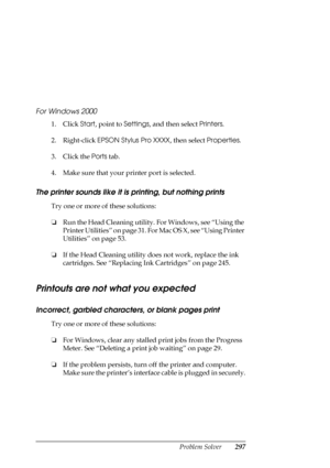 Page 297Problem Solver297 For Windows 2000
1. Click Start, point to Settings, and then select Printers.
2. Right-click EPSON Stylus Pro XXXX, then select Properties.
3. Click the Ports tab.
4. Make sure that your printer port is selected.
The printer sounds like it is printing, but nothing prints
Try one or more of these solutions:
❏Run the Head Cleaning utility. For Windows, see “Using the 
Printer Utilities” on page 31. For Mac OS X, see “Using Printer 
Utilities” on page 53.
❏If the Head Cleaning utility does...