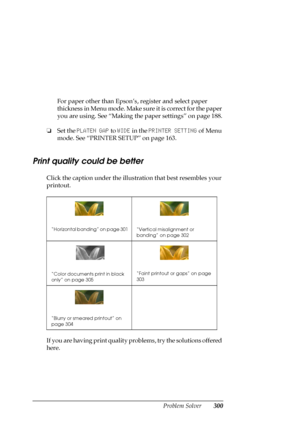 Page 300Problem Solver300
For paper other than Epson’s, register and select paper 
thickness in Menu mode. Make sure it is correct for the paper 
you are using. See “Making the paper settings” on page 188.
❏Set the PLATEN GAP to WIDE in the PRINTER SETTING of Menu 
mode. See “PRINTER SETUP” on page 163.
Print quality could be better
Click the caption under the illustration that best resembles your 
printout.
If you are having print quality problems, try the solutions offered 
here.
“Horizontal banding” on page...