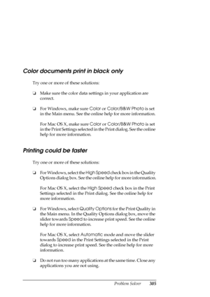 Page 305Problem Solver305
Color documents print in black only
Try one or more of these solutions:
❏Make sure the color data settings in your application are 
correct.
❏For Windows, make sure Color or Color/B&W Photo is set 
in the Main menu. See the online help for more information.
For Mac OS X, make sure Color or Color/B&W Photo is set 
in the Print Settings selected in the Print dialog. See the online 
help for more information.
Printing could be faster
Try one or more of these solutions:
❏For Windows, select...