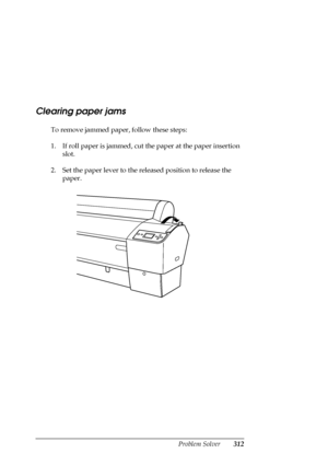 Page 312Problem Solver312
Clearing paper jams
To remove jammed paper, follow these steps:
1. If roll paper is jammed, cut the paper at the paper insertion 
slot.
2. Set the paper lever to the released position to release the 
paper.
 