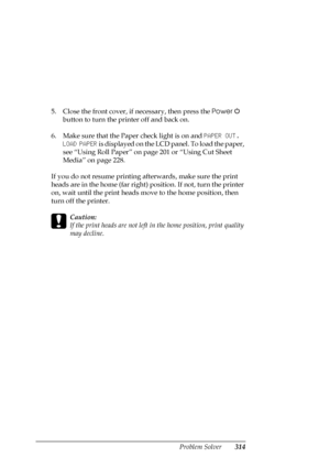 Page 314Problem Solver314
5. Close the front cover, if necessary, then press the Power  
button to turn the printer off and back on.
6. Make sure that the Paper check light is on and PAPER OUT. 
LOAD PAPER is displayed on the LCD panel. To load the paper, 
see “Using Roll Paper” on page 201 or “Using Cut Sheet 
Media” on page 228.
If you do not resume printing afterwards, make sure the print 
heads are in the home (far right) position. If not, turn the printer 
on, wait until the print heads move to the home...