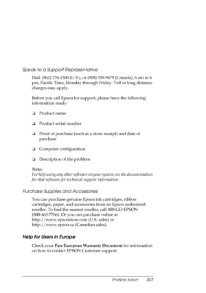 Page 317Problem Solver317 Speak to a Support Representative
Dial: (562) 276-1300 (U.S.), or (905) 709-9475 (Canada), 6 am to 6 
pm, Pacific Time, Monday through Friday. Toll or long distance 
charges may apply.
Before you call Epson for support, please have the following 
information ready:
❏Product name 
❏Product serial number
❏Proof of purchase (such as a store receipt) and date of 
purchase
❏Computer configuration
❏Description of the problem
Note:
For help using any other software on your system, see the...