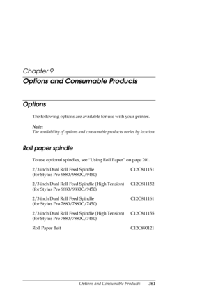 Page 361Options and Consumable Products361
Chapter 9
Options and Consumable Products
Options
The following options are available for use with your printer.
Note:
The availability of options and consumable products varies by location.
Roll paper spindle
To use optional spindles, see “Using Roll Paper” on page 201.
2/3 inch Dual Roll Feed Spindle
(for Stylus Pro 9880/9880C/9450)C12C811151
2/3 inch Dual Roll Feed Spindle (High Tension)
(for Stylus Pro 9880/9880C/9450)C12C811152
2/3 inch Dual Roll Feed Spindle
(for...