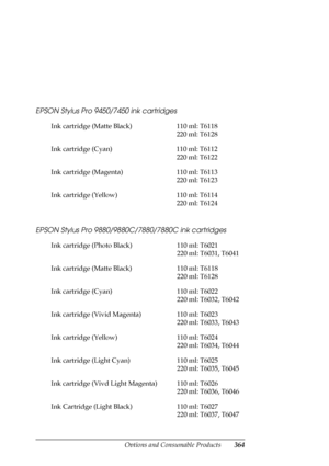 Page 364Options and Consumable Products364 EPSON Stylus Pro 9450/7450 ink cartridges
EPSON Stylus Pro 9880/9880C/7880/7880C ink cartridges
Ink cartridge (Matte Black) 110 ml: T6118
220 ml: T6128
Ink cartridge (Cyan) 110 ml: T6112
220 ml: T6122
Ink cartridge (Magenta) 110 ml: T6113
220 ml: T6123
Ink cartridge (Yellow) 110 ml: T6114
220 ml: T6124
Ink cartridge (Photo Black) 110 ml: T6021
220 ml: T6031, T6041
Ink cartridge (Matte Black) 110 ml: T6118
220 ml: T6128
Ink cartridge (Cyan) 110 ml: T6022
220 ml: T6032,...