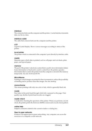 Page 369Glossary369
interface
The connection between the computer and the printer. A serial interface transmits 
data one bit at a time. 
interface cable
The cable that connects between the computer and the printer.
LCD
Liquid Crystal Display. Shows various messages according to status of the 
printer.
local printer
The printer which is connected to the computer’s port directly by interface cable.
media
Materials upon which data is printed, such as roll paper and cut sheets, plain 
paper, and special paper....