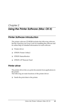 Page 41Using the Printer Software (Mac OS X)41
Chapter 2
Using the Printer Software (Mac OS X)
Printer Software Introduction
The printer software CD-ROM includes the following software. 
See the Unpacking and Setup Guide for installing the software and 
its online help for detailed information for each software.
❏Printer driver
❏EPSON Printer Utility2
❏EPSON StatusMonitor
❏EPSON LFP Remote Panel
Printer driver
The printer driver lets you print documents from applications to 
the printer.
The following are main...