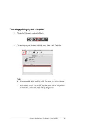 Page 51
Using the Printer Software (Mac OS X)51
Canceling printing by the computer
1. Click the Printer icon in the Dock.
2. Click the job you want to delete, and then click Delete.
Note:
❏ You can delete a job waiting wi th the same procedures above.
❏ You cannot cancel a print job that  has been sent to the printer. 
In this case, cancel the print job by the printer.
 