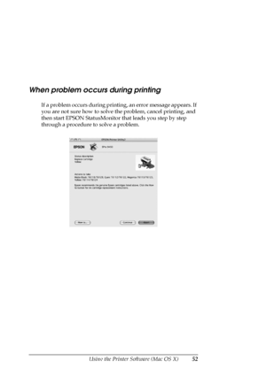 Page 52Using the Printer Software (Mac OS X)52
When problem occurs during printing
If a problem occurs during printing, an error message appears. If 
you are not sure how to solve the problem, cancel printing, and 
then start EPSON StatusMonitor that leads you step by step 
through a procedure to solve a problem.
 