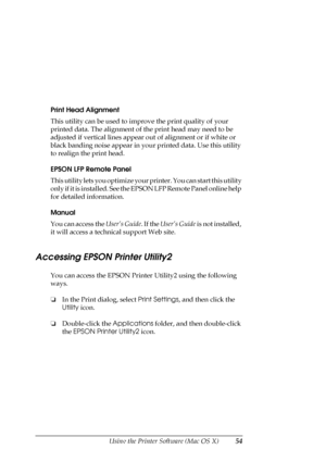 Page 54Using the Printer Software (Mac OS X)54
Print Head Alignment
This utility can be used to improve the print quality of your 
printed data. The alignment of the print head may need to be 
adjusted if vertical lines appear out of alignment or if white or 
black banding noise appear in your printed data. Use this utility 
to realign the print head.
EPSON LFP Remote Panel
This utility lets you optimize your printer. You can start this utility 
only if it is installed. See the EPSON LFP Remote Panel online...