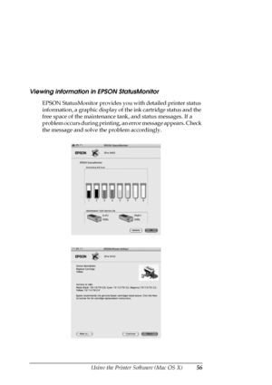 Page 56Using the Printer Software (Mac OS X)56
Viewing information in EPSON StatusMonitor
EPSON StatusMonitor provides you with detailed printer status 
information, a graphic display of the ink cartridge status and the 
free space of the maintenance tank, and status messages. If a 
problem occurs during printing, an error message appears. Check 
the message and solve the problem accordingly.
 