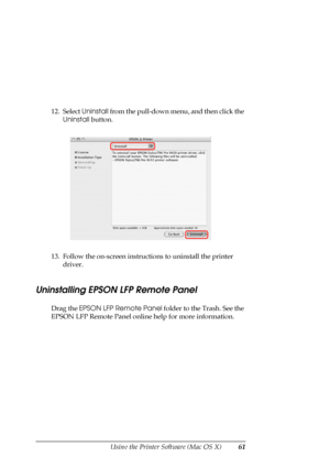 Page 61
Using the Printer Software (Mac OS X)61
12. Select Uninstall from the pull-down menu, and then click the 
Uninstall  button. 
13. Follow the on-screen instructions to uninstall the printer  driver.
Uninstalling EPSON LFP Remote Panel
Drag the  EPSON LFP Remote Panel  folder to the Trash. See the 
EPSON LFP Remote Panel online  help for more information.
 