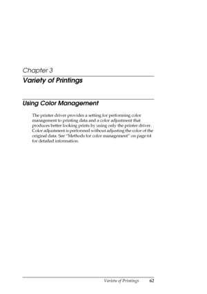 Page 62Variety of Printings62
Chapter 3
Variety of Printings
Using Color Management
The printer driver provides a setting for performing color 
management to printing data and a color adjustment that 
produces better looking prints by using only the printer driver. 
Color adjustment is performed without adjusting the color of the 
original data. See “Methods for color management” on page 64 
for detailed information.
 