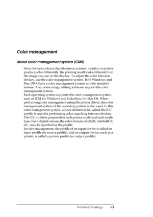 Page 63Variety of Printings63
Color management
About color management system (CMS)
Since devices such as a digital camera, scanner, monitor, or printer 
produce color differently, the printing result looks different from 
the image you see on the display. To adjust the color between 
devices, use the color management system. Both Windows and 
Mac OS X have a color management system as their standard 
feature. Also, some image editing software support the color 
management system.
Each operating system supports...