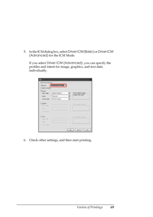 Page 69
Variety of Printings69
5. In the ICM dialog box, select Driver ICM (Basic) or Driver ICM 
(Advanced)  for the ICM Mode.
If you select  Driver ICM (Advanced) , you can specify the 
profiles and intent for image, graphics, and text data 
individually.
6. Check other settings, and then start printing. 
 