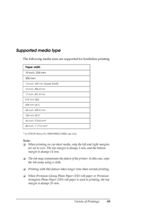 Page 89Variety of Printings89
Supported media type
The following media sizes are supported for borderless printing.
* for EPSON Stylus Pro 9880/9880C/9450 use only.
Note:
❏When printing on cut-sheet media, only the left and right margins 
are set to zero. The top margin is always 3 mm, and the bottom 
margin is always 14 mm.
❏The ink may contaminate the platen of the printer. In this case, wipe 
the ink away using a cloth.
❏Printing with this feature takes longer time than normal printing.
❏When Premium Glossy...