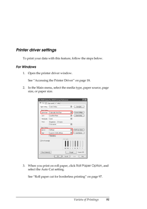 Page 91
Variety of Printings91
Printer driver settings
To print your data with this feature, follow the steps below. 
For Windows
1. Open the printer driver window.
See “Accessing the Printer Driver” on page 18.
2. In the Main menu, select the  media type, paper source, page 
size, or paper size.
3. When you print on roll paper, click  Roll Paper Option, and 
select the Auto Cut setting.
See “Roll paper cut for borderless printing” on page 97.
 