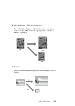 Page 100Variety of Printings100
❏Fit to Roll Paper Width (Windows only)
Proportionally enlarges or reduces the size of your data to 
make it fit the width of the roll paper you have selected in 
Output Paper Size.
❏Custom
Lets you define the percentage you want to enlarge or reduce 
a data.
 