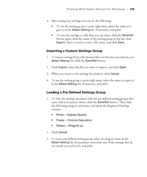 Page 105105
Printing With Epson Drivers for Windows|105
4. After saving your settings, you can do the following:
To use the setting group to print right away, select the name you 
gave it in the 
Select Setting list, if necessary, and print.
To save the settings to a file that you can share, click the Save/Del 
button again, click the name of the setting group in the list, click 
Export, select a location, enter a file name, and click Save.
Importing a Custom Settings Group
1. To import settings from a file...