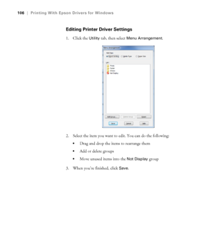 Page 106106
106|Printing With Epson Drivers for Windows
Editing Printer Driver Settings
1. Click the Utility tab, then select Menu Arrangement.
2. Select the item you want to edit. You can do the following:
Drag and drop the items to rearrange them
Add or delete groups
Move unused items into the Not Display group
3. When you’re finished, click 
Save.
 