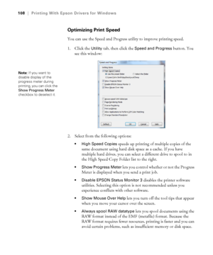 Page 108108
108|Printing With Epson Drivers for Windows
Optimizing Print Speed
You can use the Speed and Progress utility to improve printing speed. 
1. Click the 
Utility tab, then click the Speed and Progress button. You 
see this window:
2. Select from the following options:
 High Speed Copies speeds up printing of multiple copies of the 
same document using hard disk space as a cache. If you have 
multiple hard drives, you can select a different drive to spool to in 
the High Speed Copy Folder list to the...