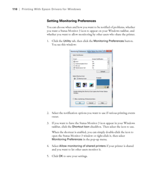 Page 110110
110|Printing With Epson Drivers for Windows
Setting Monitoring Preferences
You can choose when and how you want to be notified of problems, whether 
you want a Status Monitor 3 icon to appear on your Windows taskbar, and 
whether you want to allow monitoring by other users who share the printer.
1. Click the 
Utility tab, then click the Monitoring Preferences button. 
You see this window:
2. Select the notification options you want to use if various printing events 
occur. 
3. If you want to have the...