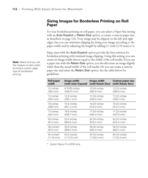 Page 112112
112|Printing With Epson Drivers for Macintosh
Sizing Images for Borderless Printing on Roll 
Paper
For true borderless printing on roll paper, you can select a Paper Size setting 
with an 
Auto Expand or Retain Size option, or create a custom paper size, 
as described on page 126. Your image may be clipped on the left and right 
edges, but you can minimize clipping by sizing your image according to the 
paper width and by adjusting the length by adding 0.1 inch (2.54 mm) to it. 
Paper sizes with the...