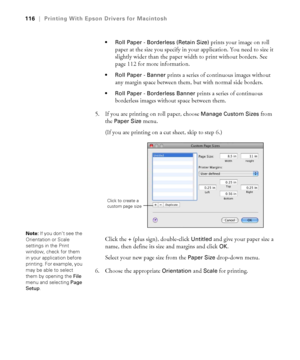 Page 116116
116|Printing With Epson Drivers for Macintosh
 Roll Paper - Borderless (Retain Size) 
prints your image on roll 
paper at the size you specify in your application. You need to size it 
slightly wider than the paper width to print without borders. See 
page 112 for more information.
 Roll Paper - Banner prints a series of continuous images without 
any margin space between them, but with normal side borders.
 Roll Paper - Borderless Banner prints a series of continuous 
borderless images without space...