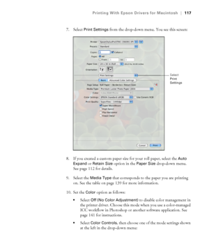 Page 117117
Printing With Epson Drivers for Macintosh|117
7. Select Print Settings from the drop-down menu. You see this screen:
8. If you created a custom paper size for your roll paper, select the 
Auto 
Expand
 or Retain Size option in the Paper Size drop-down menu. 
See page 112 for details.
9. Select the 
Media Type that corresponds to the paper you are printing 
on. See the table on page 139 for more information.
10. Set the 
Color option as follows:
Select Off (No Color Adjustment) to disable color...