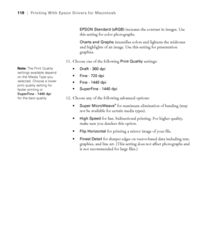 Page 118118
118|Printing With Epson Drivers for Macintosh
EPSON Standard (sRGB)
 increases the contrast in images. Use 
this setting for color photographs.
Charts and Graphs intensifies colors and lightens the midtones 
and highlights of an image. Use this setting for presentation 
graphics.
11. Choose one of the following 
Print Quality settings:
 Draft - 360 dpi
 Fine - 720 dpi
 Fine - 1440 dpi
 SuperFine - 1440 dpi
12. Choose any of the following advanced options:
 Super MicroWeave® for maximum elimination of...