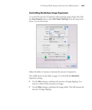 Page 123123
Printing With Epson Drivers for Macintosh|123
Controlling Borderless Image Expansion
To control the amount of expansion when printing using a Paper Size with 
the 
Auto Expand option, select Roll Paper Settings from the drop-down 
menu. You see this screen:
Adjust the slider to increase or decrease the amount of expansion.
The widths shown in the table on page 112 work with the 
Standard 
Expansion setting.
Use the Min setting to minimize the amount of image clipping. You 
may see a white border...