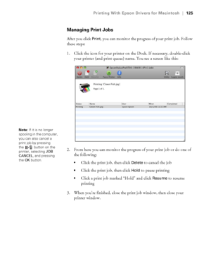 Page 125125
Printing With Epson Drivers for Macintosh|125
Managing Print Jobs
After you click Print, you can monitor the progress of your print job. Follow 
these steps:
1. Click the icon for your printer on the Dock. If necessary, double-click 
your printer (and print queue) name. You see a screen like this:
2. From here you can monitor the progress of your print job or do one of 
the following:
Click the print job, then click Delete to cancel the job
Click the print job, then click Hold to pause printing
Click...