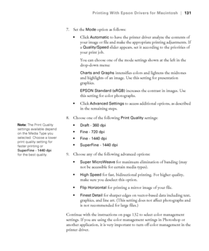 Page 131131
Printing With Epson Drivers for Macintosh|131
7. Set the Mode option as follows:
Click Automatic to have the printer driver analyze the contents of 
your image or file and make the appropriate printing adjustments. If 
a 
Quality/Speed slider appears, set it according to the priorities of 
your print job.
You can choose one of the mode settings shown at the left in the 
drop-down menu:
Charts and Graphs intensifies colors and lightens the midtones 
and highlights of an image. Use this setting for...