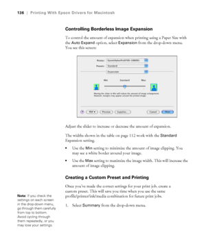 Page 136136
136|Printing With Epson Drivers for Macintosh
Controlling Borderless Image Expansion
To control the amount of expansion when printing using a Paper Size with 
the 
Auto Expand option, select Expansion from the drop-down menu. 
You see this screen:
Adjust the slider to increase or decrease the amount of expansion.
The widths shown in the table on page 112 work with the 
Standard 
Expansion setting.
Use the Min setting to minimize the amount of image clipping. You 
may see a white border around your...