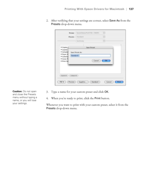 Page 137137
Printing With Epson Drivers for Macintosh|137
2. After verifying that your settings are correct, select Save As from the 
Presets drop-down menu.
3. Type a name for your custom preset and click 
OK.
4. When you’re ready to print, click the 
Print button.
Whenever you want to print with your custom preset, select it from the 
Presets drop-down menu.
Caution: Do not open 
and close the Presets 
menu without typing a 
name, or you will lose 
your settings.
 