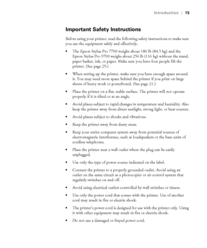 Page 1515
Introduction|15
Important Safety Instructions
Before using your printer, read the following safety instructions to make sure 
you use the equipment safely and effectively.
The Epson Stylus Pro 7700 weighs about 186 lb (84.5 kg) and the 
Epson Stylus Pro 9700 weighs about 256 lb (116 kg) without the stand, 
paper basket, ink, or paper. Make sure you have four people lift the 
printer. (See page 25.)
When setting up the printer, make sure you have enough space around 
it. You may need more space behind...