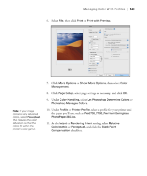Page 143143
Managing Color With Profiles|143
6. Select File, then click Print or Print with Preview.
7. Click 
More Options or Show More Options, then select Color 
Management
.
8. Click 
Page Setup, select page settings as necessary, and click OK.
9. Under 
Color Handling, select Let Photoshop Determine Colors or 
Photoshop Manages Colors.
10. Under 
Profile or Printer Profile, select a profile for your printer and 
the paper you’ll use, such as 
Pro9700_7700_PremiumSemigloss
PhotoPaper250.icc
.
11. As the...