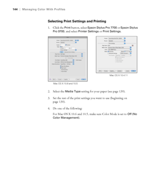 Page 144144
144|Managing Color With Profiles
Selecting Print Settings and Printing
1. Click the Print button, select Epson Stylus Pro 7700 or Epson Stylus 
Pro 9700
, and select Printer Settings or Print Settings.
2. Select the 
Media Type setting for your paper (see page 139).
3. Set the rest of the print settings you want to use (beginning on 
page 130).
4. Do one of the following:
For Mac OS X 10.6 and 10.5, make sure Color Mode is set to 
Off (No 
Color Management)
.
Mac OS X 10.6 and 10.5Mac OS X 10.4.11
 