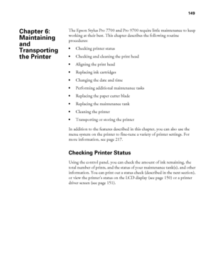 Page 149149
149
The Epson Stylus Pro 7700 and Pro 9700 require little maintenance to keep 
working at their best. This chapter describes the following routine 
procedures:
Checking printer status
Checking and cleaning the print head
Aligning the print head
Replacing ink cartridges
Changing the date and time
Performing additional maintenance tasks
Replacing the paper cutter blade
Replacing the maintenance tank
Cleaning the printer
Transporting or storing the printer
In addition to the features described in this...