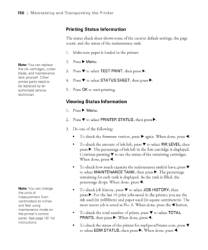 Page 150150
150|Maintaining and Transporting the Printer
Printing Status Information
The status check sheet shows some of the current default settings, the page 
count, and the status of the maintenance tank. 
1. Make sure paper is loaded in the printer.
2. Press r 
Menu. 
3. Press d to select 
TEST PRINT, then press r. 
4. Press d to select 
STATUS SHEET, then press r. 
5. Press 
OK to start printing. 
Viewing Status Information
1. Press r Menu. 
2. Press d to select 
PRINTER STATUS, then press r. 
3. Do one of...