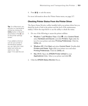 Page 151151
Maintaining and Transporting the Printer|151
4. Press   to exit the menu.
For more information about the Printer Status menu, see page 217.
Checking Printer Status From the Printer Driver
The Epson Status Monitor utility installed with your printer driver lets you 
check the levels of ink in the printer and the level of the maintenance 
tank(s). Follow the steps below to use the utility to check the status.
1. Do one of the following to access the printer utilities:
Windows 7 and Windows Vista: Click...