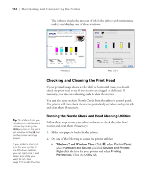 Page 152152
152|Maintaining and Transporting the Printer
The software checks the amount of ink in the printer and maintenance 
tank(s) and displays one of these windows:
Checking and Cleaning the Print Head
If your printed image shows a color shift or horizontal lines, you should 
check the print head to see if any nozzles are clogged or deflected. If 
necessary, you can run a cleaning cycle to clear the nozzles.
You can also turn on Auto Nozzle Check from the printer’s control panel. 
The printer will then...