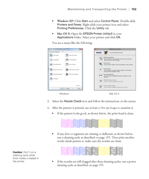 Page 153153
Maintaining and Transporting the Printer|153

Windows XP: Click Start and select Control Panel. Double-click 
Printers and Faxes. Right-click your printer icon and select 
Printing Preferences. Click the Utility tab.
Mac OS X: Open the EPSON Printer Utility3 in your 
Applications folder. Select your printer and click OK.
You see a menu like the following:
3. Select the 
Nozzle Check icon and follow the instructions on the screen.
4. After the pattern is printed, use at least a 10
× eye loupe to...