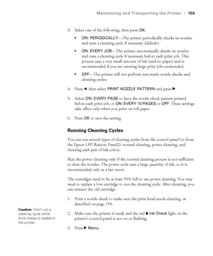 Page 155155
Maintaining and Transporting the Printer|155
3. Select one of the following, then press OK:
 ON: PERIODICALLY—The printer periodically checks its nozzles 
and runs a cleaning cycle if necessary (default).
 ON: EVERY JOB—The printer automatically checks its nozzles 
and runs a cleaning cycle if necessary before each print job. This 
process uses a very small amount of ink (and no paper) and is 
recommended if you are running large print jobs unattended.
—The printer will not perform automatic nozzle...