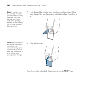 Page 160160
160|Maintaining and Transporting the Printer
7. Hold the cartridge with the arrow pointing toward the printer. Then 
insert the cartridge into the slot until it clicks into place. Don’t force it 
in.
8. Close the ink cover.
Once the cartridge is installed, the printer returns to its 
READY state.
Note: If you can’t insert 
the cartridge smoothly, 
you may have the wrong 
cartridge. Check the 
package and product 
code. If the BInk light 
remains on after installing 
the cartridge, it may not 
be...