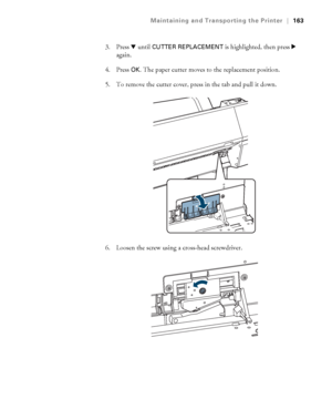 Page 163163
Maintaining and Transporting the Printer|163
3. Press d until CUTTER REPLACEMENT is highlighted, then press r 
again.
4. Press 
OK. The paper cutter moves to the replacement position.
5. To remove the cutter cover, press in the tab and pull it down.
6. Loosen the screw using a cross-head screwdriver.
 