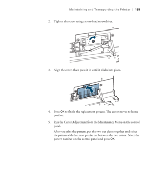 Page 165165
Maintaining and Transporting the Printer|165
2. Tighten the screw using a cross-head screwdriver.
3. Align the cover, then press it in until it clicks into place.
4. Press 
OK to finish the replacement process. The cutter moves to home 
position.
5. Run the Cutter Adjustment from the Maintenance Menu on the control 
panel.
After you print the pattern, put the two cut pieces together and select 
the pattern with the most precise cut between the two colors. Select the 
pattern number on the control...