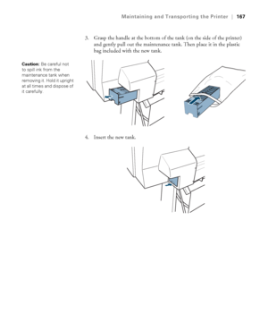 Page 167167
Maintaining and Transporting the Printer|167
3. Grasp the handle at the bottom of the tank (on the side of the printer) 
and gently pull out the maintenance tank. Then place it in the plastic 
bag included with the new tank.
4. Insert the new tank.
Caution: Be careful not 
to spill ink from the 
maintenance tank when 
removing it. Hold it upright 
at all times and dispose of 
it carefully. 
 