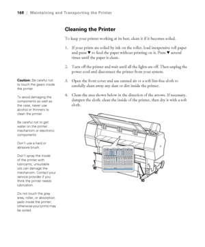 Page 168168
168|Maintaining and Transporting the Printer
Cleaning the Printer
To keep your printer working at its best, clean it if it becomes soiled.
1. If your prints are soiled by ink on the roller, load inexpensive roll paper 
and press d to feed the paper without printing on it. Press d several 
times until the paper is clean. 
2. Turn off the printer and wait until all the lights are off. Then unplug the 
power cord and disconnect the printer from your system.
3. Open the front cover and use canned air or...