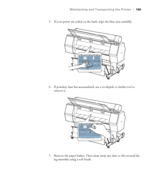 Page 169169
Maintaining and Transporting the Printer|169
5. If your prints are soiled on the back, wipe the blue area carefully.
6. If powdery dust has accumulated, use a toothpick or similar tool to 
remove it.
7. Remove the paper basket. Then clean away any dust or dirt around the 
leg assembly using a soft brush.
 